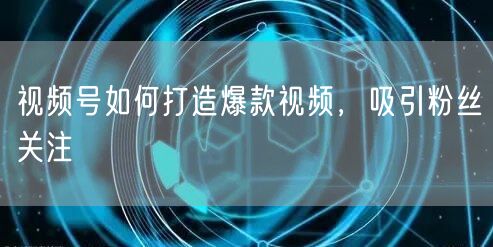 视频号如何打造爆款视频，吸引粉丝关注