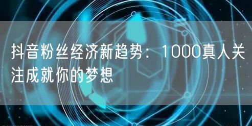 抖音粉丝经济新趋势：1000真人关注成就你的梦想