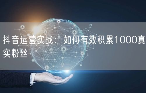 抖音运营实战：如何有效积累1000真实粉丝