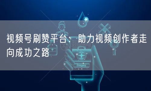 视频号刷赞平台：助力视频创作者走向成功之路