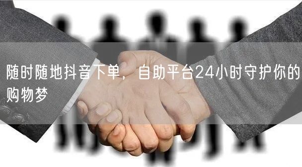 随时随地抖音下单，自助平台24小时守护你的购物梦
