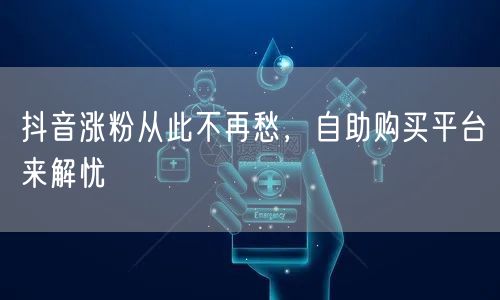 抖音涨粉从此不再愁，自助购买平台来解忧