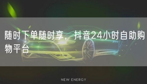 随时下单随时享，抖音24小时自助购物平台