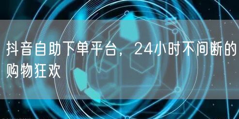 抖音自助下单平台，24小时不间断的购物狂欢
