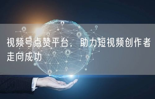 视频号点赞平台，助力短视频创作者走向成功