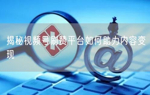 揭秘视频号刷赞平台如何助力内容变现
